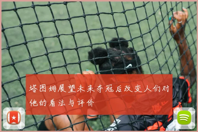 塔图姆展望未来夺冠后改变人们对他的看法与评价