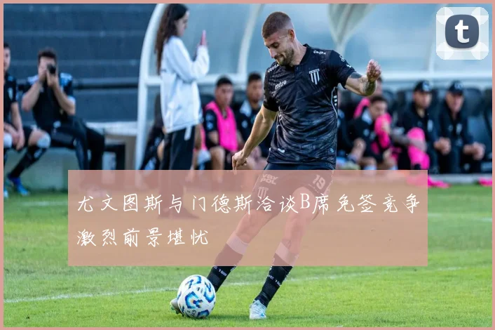 尤文图斯与门德斯洽谈B席免签竞争激烈前景堪忧