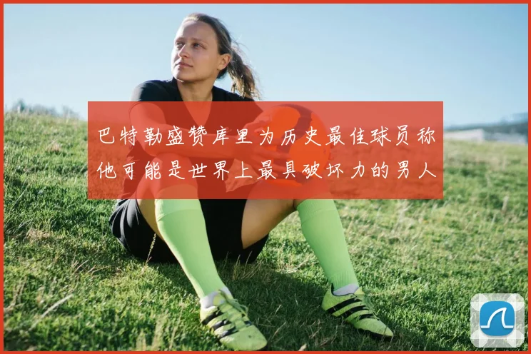 巴特勒盛赞库里为历史最佳球员称他可能是世界上最具破坏力的男人