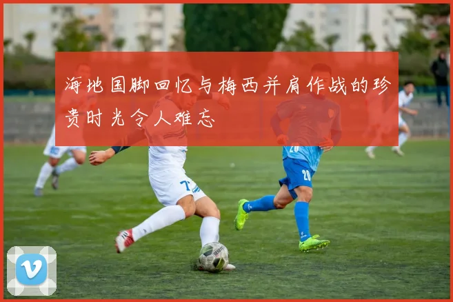海地国脚回忆与梅西并肩作战的珍贵时光令人难忘