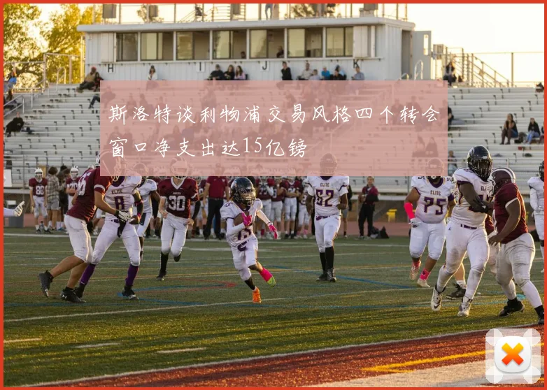 斯洛特谈利物浦交易风格四个转会窗口净支出达15亿镑