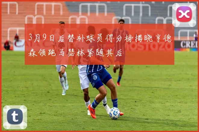 3月9日后替补球员得分榜揭晓亨德森领跑马瑟林紧随其后