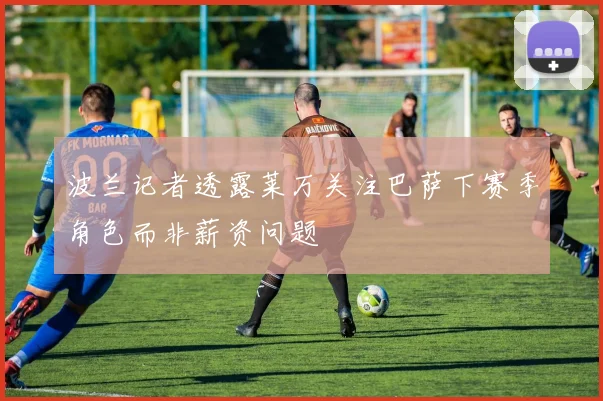 波兰记者透露莱万关注巴萨下赛季角色而非薪资问题