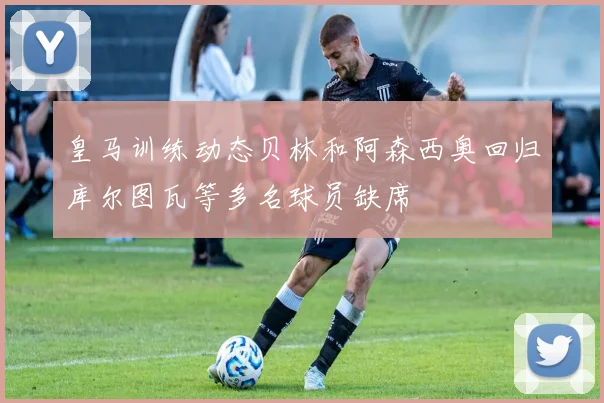 皇马训练动态贝林和阿森西奥回归库尔图瓦等多名球员缺席