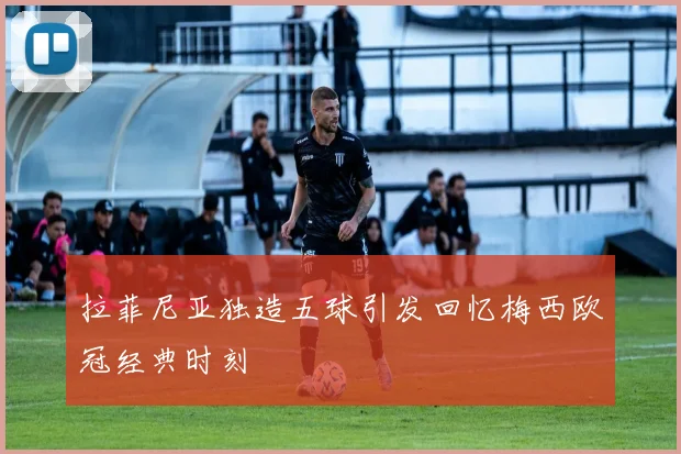 拉菲尼亚独造五球引发回忆梅西欧冠经典时刻