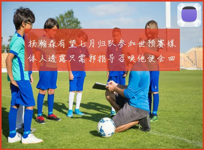 杨瀚森有望七月归队参加世预赛媒体人透露只需郭指导召唤他便会回归