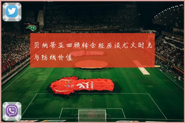 贝纳蒂亚回顾转会经历谈尤文时光与防线价值